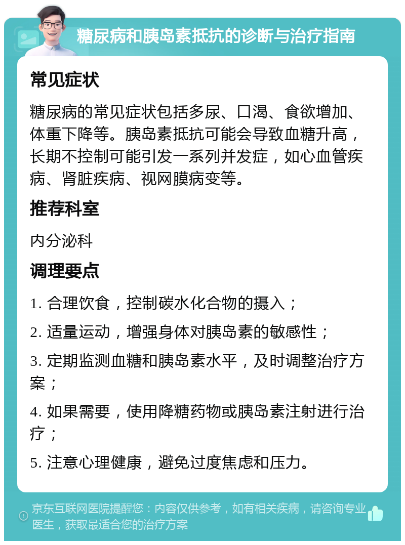 糖尿病和胰岛素抵抗的诊断与治疗指南 常见症状 糖尿病的常见症状包括多尿、口渴、食欲增加、体重下降等。胰岛素抵抗可能会导致血糖升高，长期不控制可能引发一系列并发症，如心血管疾病、肾脏疾病、视网膜病变等。 推荐科室 内分泌科 调理要点 1. 合理饮食，控制碳水化合物的摄入； 2. 适量运动，增强身体对胰岛素的敏感性； 3. 定期监测血糖和胰岛素水平，及时调整治疗方案； 4. 如果需要，使用降糖药物或胰岛素注射进行治疗； 5. 注意心理健康，避免过度焦虑和压力。