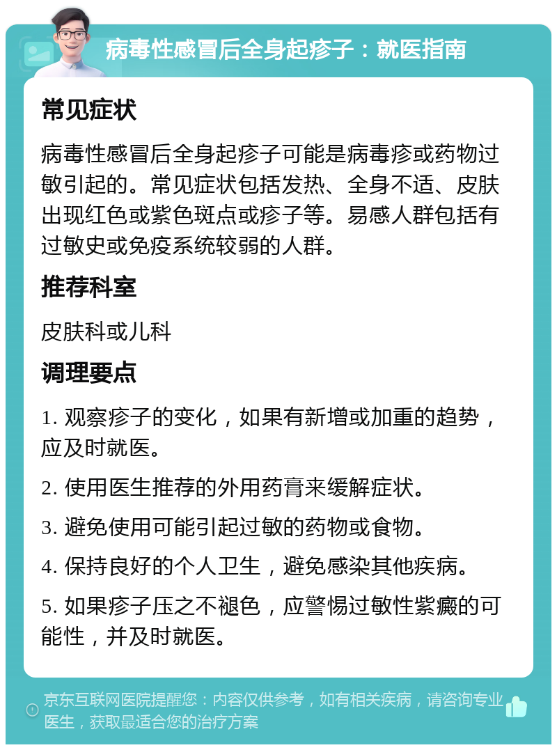 病毒性感冒后全身起疹子：就医指南 常见症状 病毒性感冒后全身起疹子可能是病毒疹或药物过敏引起的。常见症状包括发热、全身不适、皮肤出现红色或紫色斑点或疹子等。易感人群包括有过敏史或免疫系统较弱的人群。 推荐科室 皮肤科或儿科 调理要点 1. 观察疹子的变化，如果有新增或加重的趋势，应及时就医。 2. 使用医生推荐的外用药膏来缓解症状。 3. 避免使用可能引起过敏的药物或食物。 4. 保持良好的个人卫生，避免感染其他疾病。 5. 如果疹子压之不褪色，应警惕过敏性紫癜的可能性，并及时就医。