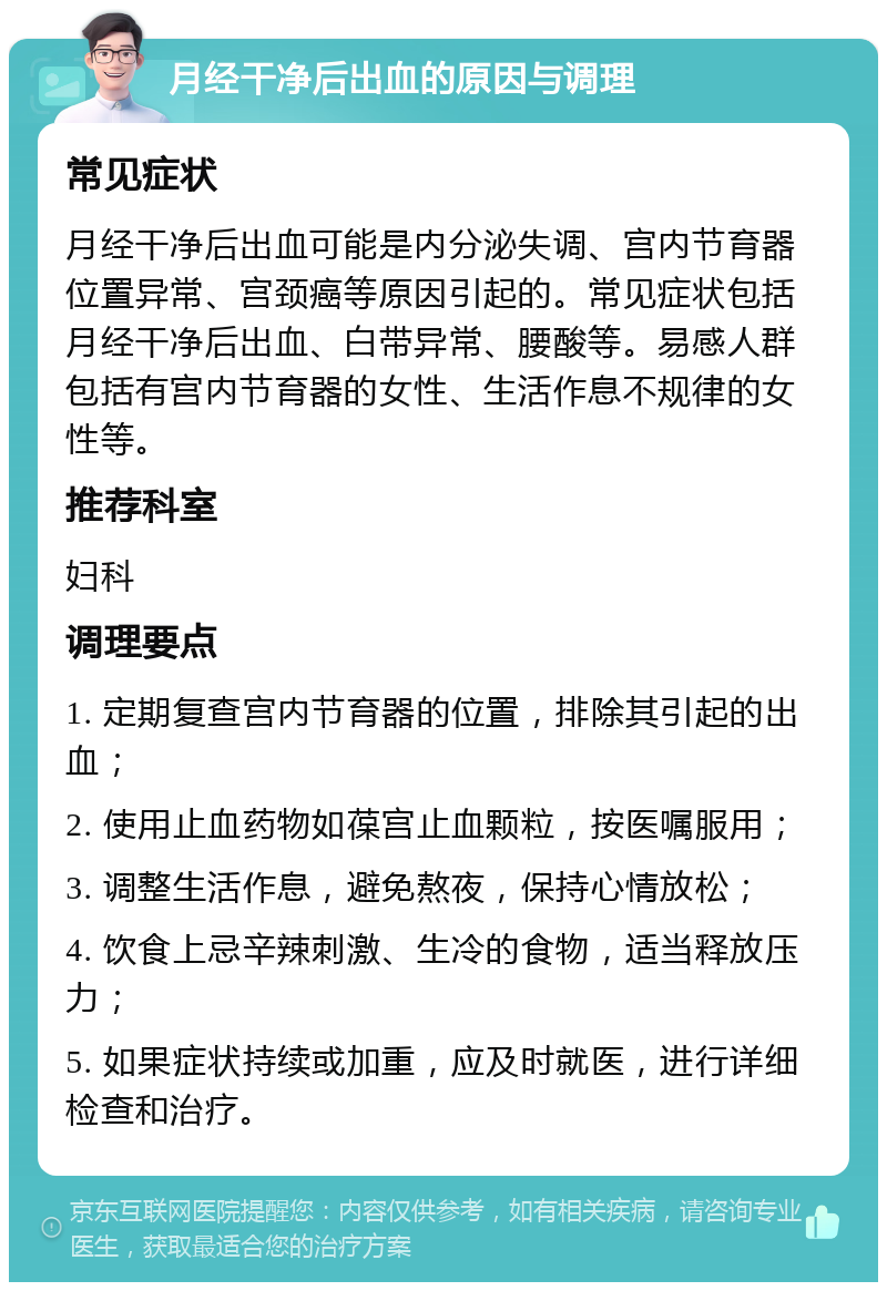 月经干净后出血的原因与调理 常见症状 月经干净后出血可能是内分泌失调、宫内节育器位置异常、宫颈癌等原因引起的。常见症状包括月经干净后出血、白带异常、腰酸等。易感人群包括有宫内节育器的女性、生活作息不规律的女性等。 推荐科室 妇科 调理要点 1. 定期复查宫内节育器的位置，排除其引起的出血； 2. 使用止血药物如葆宫止血颗粒，按医嘱服用； 3. 调整生活作息，避免熬夜，保持心情放松； 4. 饮食上忌辛辣刺激、生冷的食物，适当释放压力； 5. 如果症状持续或加重，应及时就医，进行详细检查和治疗。