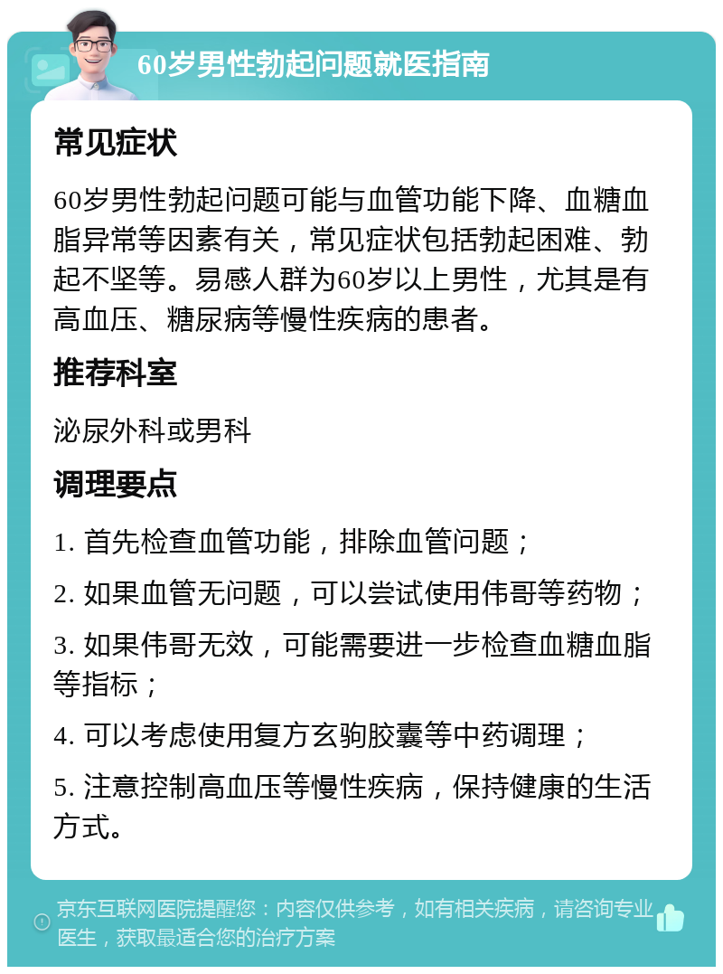 60岁男性勃起问题就医指南 常见症状 60岁男性勃起问题可能与血管功能下降、血糖血脂异常等因素有关，常见症状包括勃起困难、勃起不坚等。易感人群为60岁以上男性，尤其是有高血压、糖尿病等慢性疾病的患者。 推荐科室 泌尿外科或男科 调理要点 1. 首先检查血管功能，排除血管问题； 2. 如果血管无问题，可以尝试使用伟哥等药物； 3. 如果伟哥无效，可能需要进一步检查血糖血脂等指标； 4. 可以考虑使用复方玄驹胶囊等中药调理； 5. 注意控制高血压等慢性疾病，保持健康的生活方式。