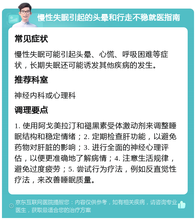 慢性失眠引起的头晕和行走不稳就医指南 常见症状 慢性失眠可能引起头晕、心慌、呼吸困难等症状，长期失眠还可能诱发其他疾病的发生。 推荐科室 神经内科或心理科 调理要点 1. 使用阿戈美拉汀和褪黑素受体激动剂来调整睡眠结构和稳定情绪；2. 定期检查肝功能，以避免药物对肝脏的影响；3. 进行全面的神经心理评估，以便更准确地了解病情；4. 注意生活规律，避免过度疲劳；5. 尝试行为疗法，例如反直觉性疗法，来改善睡眠质量。