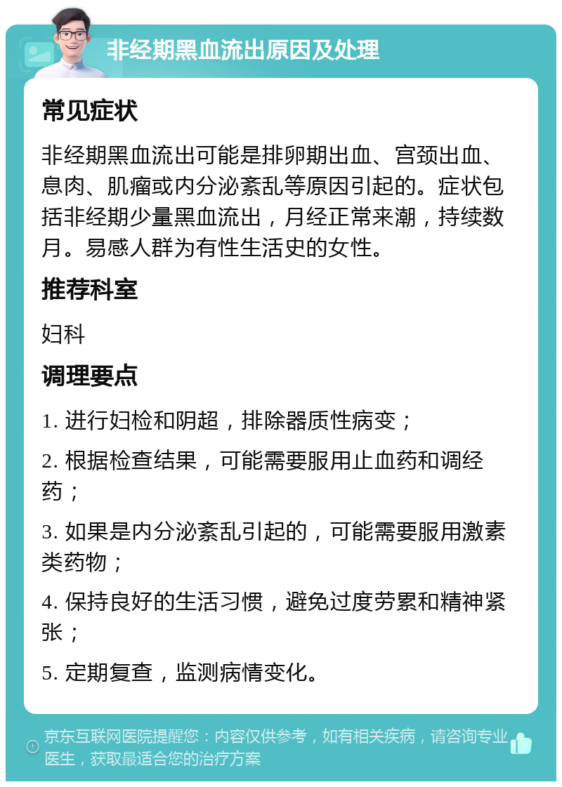 非经期黑血流出原因及处理 常见症状 非经期黑血流出可能是排卵期出血、宫颈出血、息肉、肌瘤或内分泌紊乱等原因引起的。症状包括非经期少量黑血流出，月经正常来潮，持续数月。易感人群为有性生活史的女性。 推荐科室 妇科 调理要点 1. 进行妇检和阴超，排除器质性病变； 2. 根据检查结果，可能需要服用止血药和调经药； 3. 如果是内分泌紊乱引起的，可能需要服用激素类药物； 4. 保持良好的生活习惯，避免过度劳累和精神紧张； 5. 定期复查，监测病情变化。