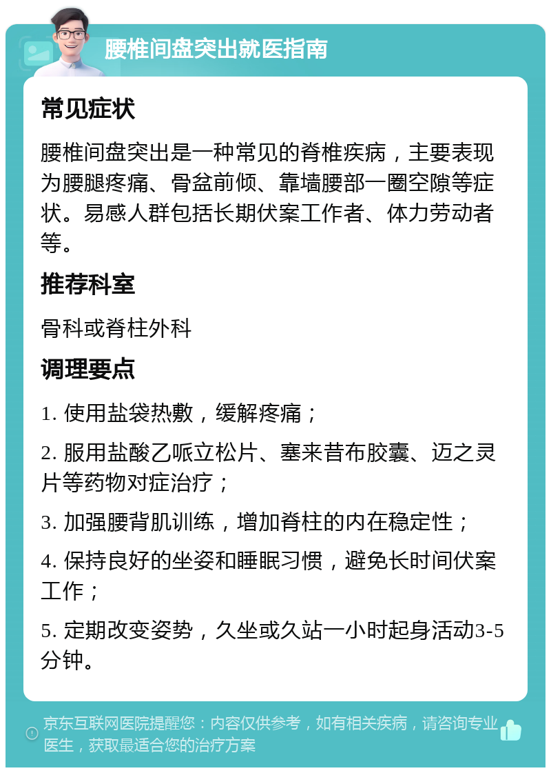 腰椎间盘突出就医指南 常见症状 腰椎间盘突出是一种常见的脊椎疾病，主要表现为腰腿疼痛、骨盆前倾、靠墙腰部一圈空隙等症状。易感人群包括长期伏案工作者、体力劳动者等。 推荐科室 骨科或脊柱外科 调理要点 1. 使用盐袋热敷，缓解疼痛； 2. 服用盐酸乙哌立松片、塞来昔布胶囊、迈之灵片等药物对症治疗； 3. 加强腰背肌训练，增加脊柱的内在稳定性； 4. 保持良好的坐姿和睡眠习惯，避免长时间伏案工作； 5. 定期改变姿势，久坐或久站一小时起身活动3-5分钟。