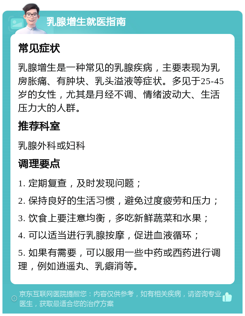 乳腺增生就医指南 常见症状 乳腺增生是一种常见的乳腺疾病，主要表现为乳房胀痛、有肿块、乳头溢液等症状。多见于25-45岁的女性，尤其是月经不调、情绪波动大、生活压力大的人群。 推荐科室 乳腺外科或妇科 调理要点 1. 定期复查，及时发现问题； 2. 保持良好的生活习惯，避免过度疲劳和压力； 3. 饮食上要注意均衡，多吃新鲜蔬菜和水果； 4. 可以适当进行乳腺按摩，促进血液循环； 5. 如果有需要，可以服用一些中药或西药进行调理，例如逍遥丸、乳癖消等。