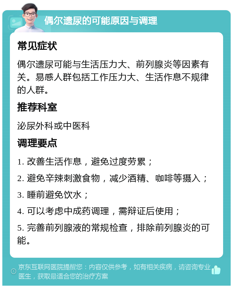 偶尔遗尿的可能原因与调理 常见症状 偶尔遗尿可能与生活压力大、前列腺炎等因素有关。易感人群包括工作压力大、生活作息不规律的人群。 推荐科室 泌尿外科或中医科 调理要点 1. 改善生活作息，避免过度劳累； 2. 避免辛辣刺激食物，减少酒精、咖啡等摄入； 3. 睡前避免饮水； 4. 可以考虑中成药调理，需辩证后使用； 5. 完善前列腺液的常规检查，排除前列腺炎的可能。