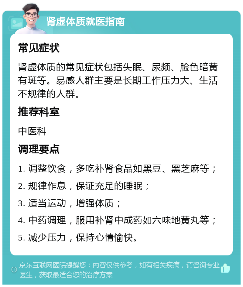 肾虚体质就医指南 常见症状 肾虚体质的常见症状包括失眠、尿频、脸色暗黄有斑等。易感人群主要是长期工作压力大、生活不规律的人群。 推荐科室 中医科 调理要点 1. 调整饮食，多吃补肾食品如黑豆、黑芝麻等； 2. 规律作息，保证充足的睡眠； 3. 适当运动，增强体质； 4. 中药调理，服用补肾中成药如六味地黄丸等； 5. 减少压力，保持心情愉快。