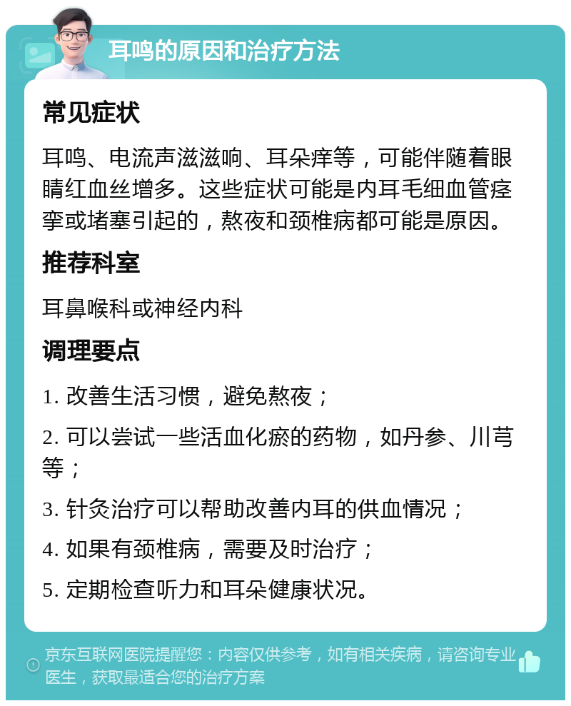 耳鸣的原因和治疗方法 常见症状 耳鸣、电流声滋滋响、耳朵痒等，可能伴随着眼睛红血丝增多。这些症状可能是内耳毛细血管痉挛或堵塞引起的，熬夜和颈椎病都可能是原因。 推荐科室 耳鼻喉科或神经内科 调理要点 1. 改善生活习惯，避免熬夜； 2. 可以尝试一些活血化瘀的药物，如丹参、川芎等； 3. 针灸治疗可以帮助改善内耳的供血情况； 4. 如果有颈椎病，需要及时治疗； 5. 定期检查听力和耳朵健康状况。