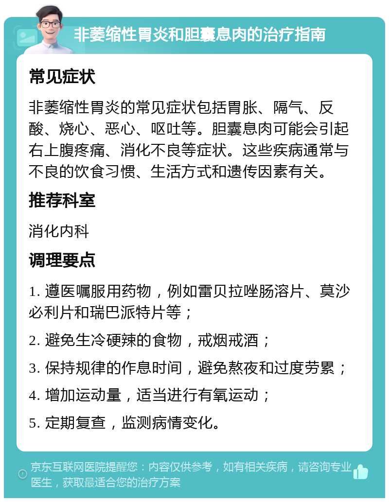 非萎缩性胃炎和胆囊息肉的治疗指南 常见症状 非萎缩性胃炎的常见症状包括胃胀、隔气、反酸、烧心、恶心、呕吐等。胆囊息肉可能会引起右上腹疼痛、消化不良等症状。这些疾病通常与不良的饮食习惯、生活方式和遗传因素有关。 推荐科室 消化内科 调理要点 1. 遵医嘱服用药物，例如雷贝拉唑肠溶片、莫沙必利片和瑞巴派特片等； 2. 避免生冷硬辣的食物，戒烟戒酒； 3. 保持规律的作息时间，避免熬夜和过度劳累； 4. 增加运动量，适当进行有氧运动； 5. 定期复查，监测病情变化。