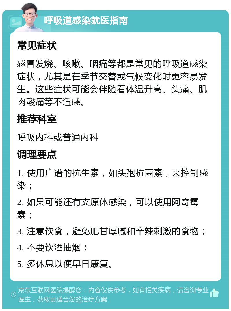 呼吸道感染就医指南 常见症状 感冒发烧、咳嗽、咽痛等都是常见的呼吸道感染症状，尤其是在季节交替或气候变化时更容易发生。这些症状可能会伴随着体温升高、头痛、肌肉酸痛等不适感。 推荐科室 呼吸内科或普通内科 调理要点 1. 使用广谱的抗生素，如头孢抗菌素，来控制感染； 2. 如果可能还有支原体感染，可以使用阿奇霉素； 3. 注意饮食，避免肥甘厚腻和辛辣刺激的食物； 4. 不要饮酒抽烟； 5. 多休息以便早日康复。