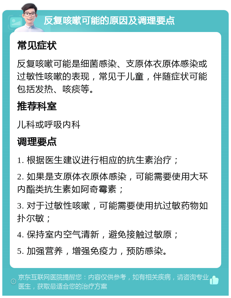 反复咳嗽可能的原因及调理要点 常见症状 反复咳嗽可能是细菌感染、支原体衣原体感染或过敏性咳嗽的表现，常见于儿童，伴随症状可能包括发热、咳痰等。 推荐科室 儿科或呼吸内科 调理要点 1. 根据医生建议进行相应的抗生素治疗； 2. 如果是支原体衣原体感染，可能需要使用大环内酯类抗生素如阿奇霉素； 3. 对于过敏性咳嗽，可能需要使用抗过敏药物如扑尔敏； 4. 保持室内空气清新，避免接触过敏原； 5. 加强营养，增强免疫力，预防感染。