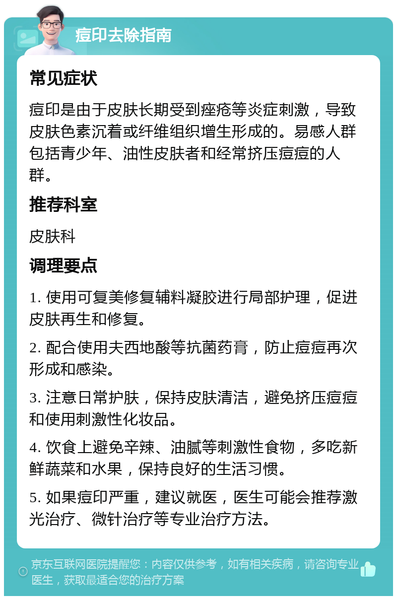 痘印去除指南 常见症状 痘印是由于皮肤长期受到痤疮等炎症刺激，导致皮肤色素沉着或纤维组织增生形成的。易感人群包括青少年、油性皮肤者和经常挤压痘痘的人群。 推荐科室 皮肤科 调理要点 1. 使用可复美修复辅料凝胶进行局部护理，促进皮肤再生和修复。 2. 配合使用夫西地酸等抗菌药膏，防止痘痘再次形成和感染。 3. 注意日常护肤，保持皮肤清洁，避免挤压痘痘和使用刺激性化妆品。 4. 饮食上避免辛辣、油腻等刺激性食物，多吃新鲜蔬菜和水果，保持良好的生活习惯。 5. 如果痘印严重，建议就医，医生可能会推荐激光治疗、微针治疗等专业治疗方法。