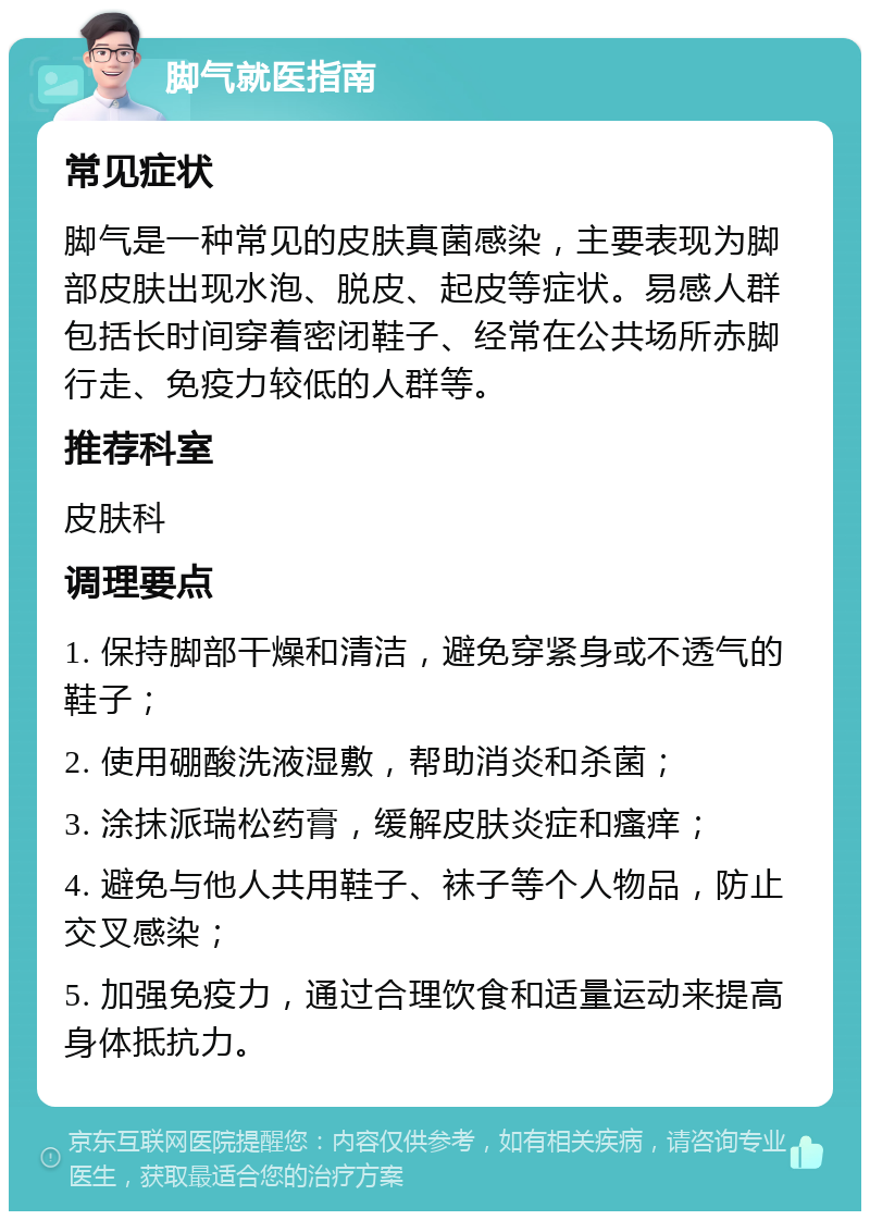 脚气就医指南 常见症状 脚气是一种常见的皮肤真菌感染，主要表现为脚部皮肤出现水泡、脱皮、起皮等症状。易感人群包括长时间穿着密闭鞋子、经常在公共场所赤脚行走、免疫力较低的人群等。 推荐科室 皮肤科 调理要点 1. 保持脚部干燥和清洁，避免穿紧身或不透气的鞋子； 2. 使用硼酸洗液湿敷，帮助消炎和杀菌； 3. 涂抹派瑞松药膏，缓解皮肤炎症和瘙痒； 4. 避免与他人共用鞋子、袜子等个人物品，防止交叉感染； 5. 加强免疫力，通过合理饮食和适量运动来提高身体抵抗力。