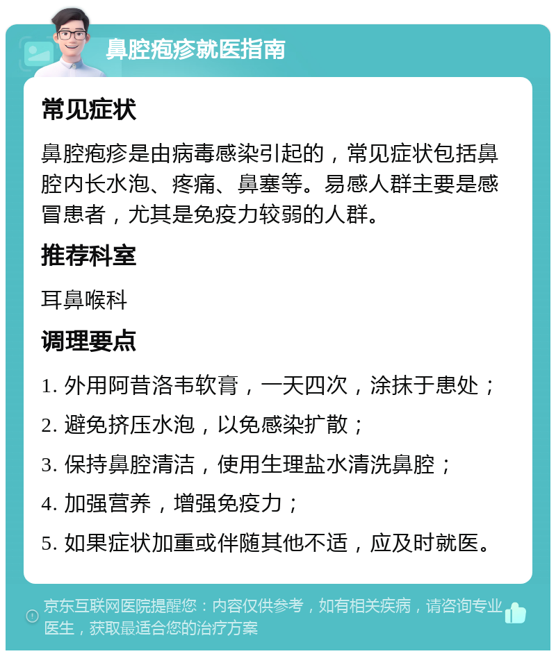 鼻腔疱疹就医指南 常见症状 鼻腔疱疹是由病毒感染引起的，常见症状包括鼻腔内长水泡、疼痛、鼻塞等。易感人群主要是感冒患者，尤其是免疫力较弱的人群。 推荐科室 耳鼻喉科 调理要点 1. 外用阿昔洛韦软膏，一天四次，涂抹于患处； 2. 避免挤压水泡，以免感染扩散； 3. 保持鼻腔清洁，使用生理盐水清洗鼻腔； 4. 加强营养，增强免疫力； 5. 如果症状加重或伴随其他不适，应及时就医。