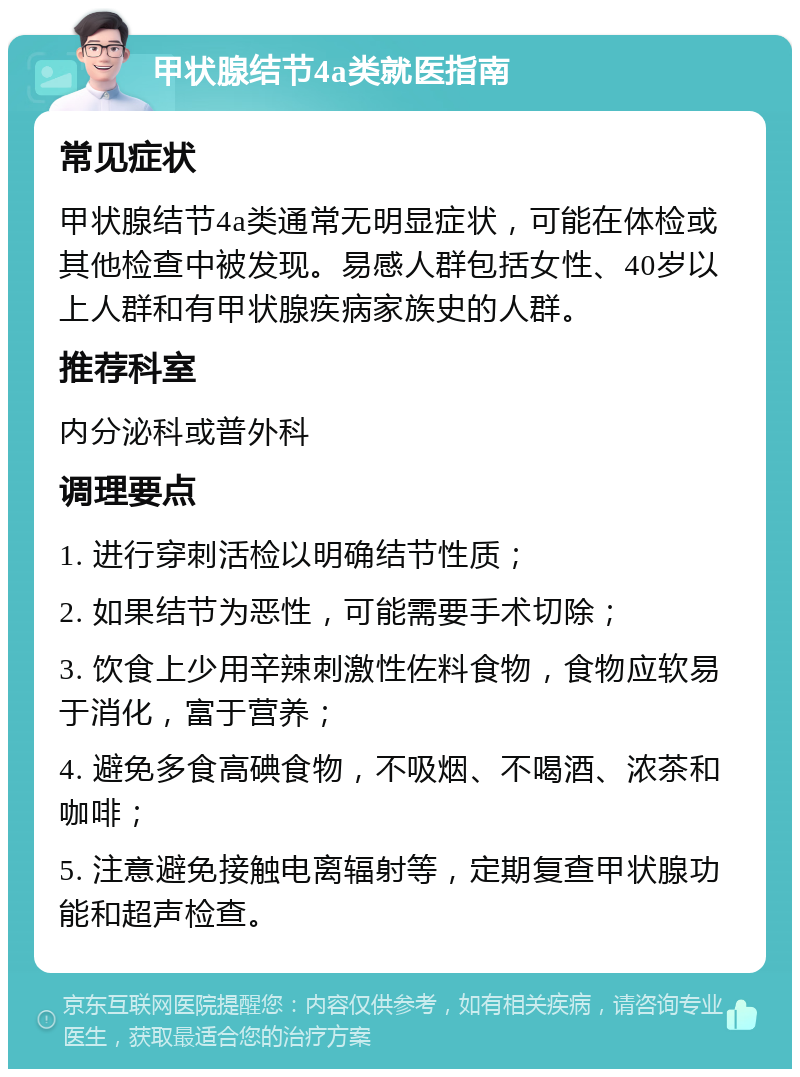 甲状腺结节4a类就医指南 常见症状 甲状腺结节4a类通常无明显症状，可能在体检或其他检查中被发现。易感人群包括女性、40岁以上人群和有甲状腺疾病家族史的人群。 推荐科室 内分泌科或普外科 调理要点 1. 进行穿刺活检以明确结节性质； 2. 如果结节为恶性，可能需要手术切除； 3. 饮食上少用辛辣刺激性佐料食物，食物应软易于消化，富于营养； 4. 避免多食高碘食物，不吸烟、不喝酒、浓茶和咖啡； 5. 注意避免接触电离辐射等，定期复查甲状腺功能和超声检查。