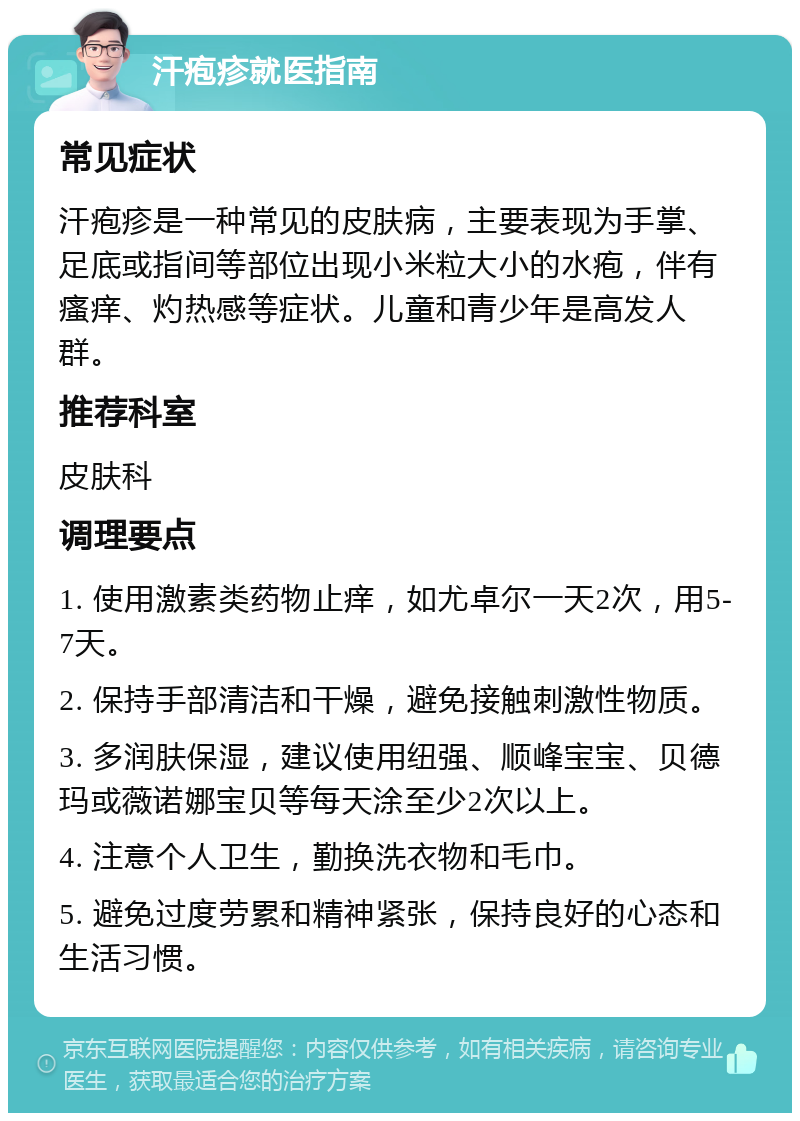 汗疱疹就医指南 常见症状 汗疱疹是一种常见的皮肤病，主要表现为手掌、足底或指间等部位出现小米粒大小的水疱，伴有瘙痒、灼热感等症状。儿童和青少年是高发人群。 推荐科室 皮肤科 调理要点 1. 使用激素类药物止痒，如尤卓尔一天2次，用5-7天。 2. 保持手部清洁和干燥，避免接触刺激性物质。 3. 多润肤保湿，建议使用纽强、顺峰宝宝、贝德玛或薇诺娜宝贝等每天涂至少2次以上。 4. 注意个人卫生，勤换洗衣物和毛巾。 5. 避免过度劳累和精神紧张，保持良好的心态和生活习惯。