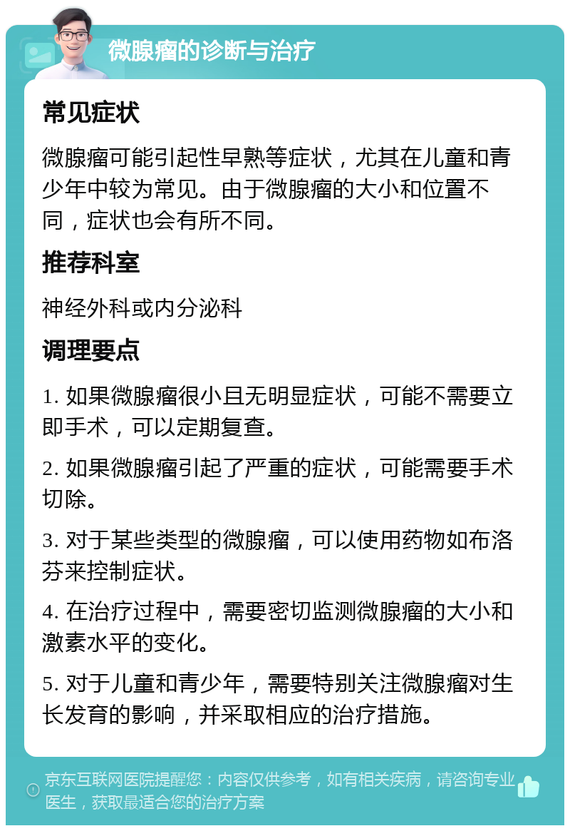 微腺瘤的诊断与治疗 常见症状 微腺瘤可能引起性早熟等症状，尤其在儿童和青少年中较为常见。由于微腺瘤的大小和位置不同，症状也会有所不同。 推荐科室 神经外科或内分泌科 调理要点 1. 如果微腺瘤很小且无明显症状，可能不需要立即手术，可以定期复查。 2. 如果微腺瘤引起了严重的症状，可能需要手术切除。 3. 对于某些类型的微腺瘤，可以使用药物如布洛芬来控制症状。 4. 在治疗过程中，需要密切监测微腺瘤的大小和激素水平的变化。 5. 对于儿童和青少年，需要特别关注微腺瘤对生长发育的影响，并采取相应的治疗措施。