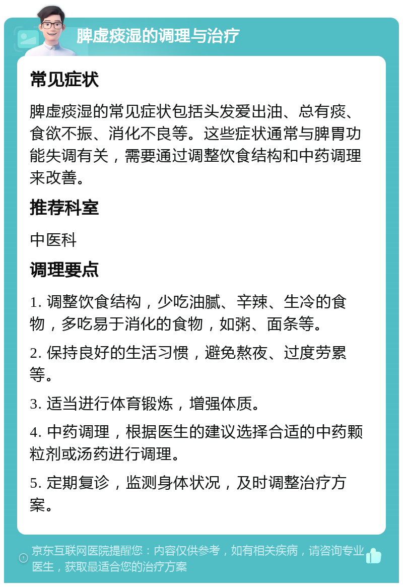 脾虚痰湿的调理与治疗 常见症状 脾虚痰湿的常见症状包括头发爱出油、总有痰、食欲不振、消化不良等。这些症状通常与脾胃功能失调有关，需要通过调整饮食结构和中药调理来改善。 推荐科室 中医科 调理要点 1. 调整饮食结构，少吃油腻、辛辣、生冷的食物，多吃易于消化的食物，如粥、面条等。 2. 保持良好的生活习惯，避免熬夜、过度劳累等。 3. 适当进行体育锻炼，增强体质。 4. 中药调理，根据医生的建议选择合适的中药颗粒剂或汤药进行调理。 5. 定期复诊，监测身体状况，及时调整治疗方案。