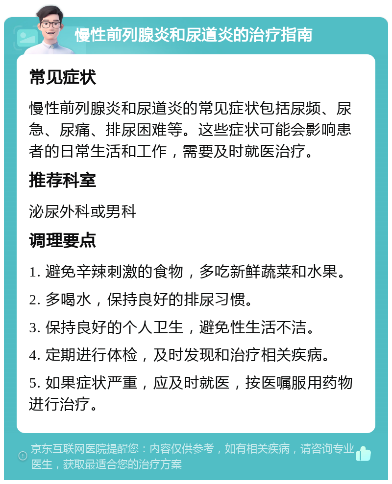 慢性前列腺炎和尿道炎的治疗指南 常见症状 慢性前列腺炎和尿道炎的常见症状包括尿频、尿急、尿痛、排尿困难等。这些症状可能会影响患者的日常生活和工作，需要及时就医治疗。 推荐科室 泌尿外科或男科 调理要点 1. 避免辛辣刺激的食物，多吃新鲜蔬菜和水果。 2. 多喝水，保持良好的排尿习惯。 3. 保持良好的个人卫生，避免性生活不洁。 4. 定期进行体检，及时发现和治疗相关疾病。 5. 如果症状严重，应及时就医，按医嘱服用药物进行治疗。