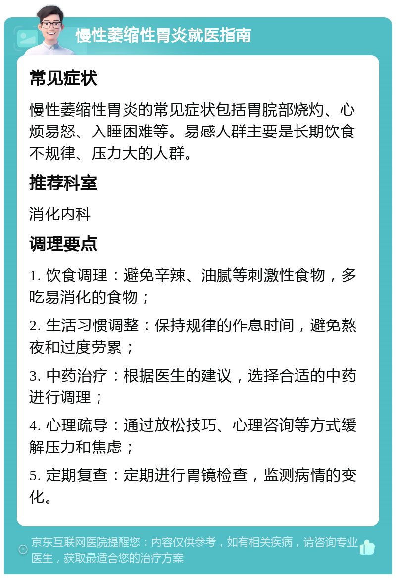 慢性萎缩性胃炎就医指南 常见症状 慢性萎缩性胃炎的常见症状包括胃脘部烧灼、心烦易怒、入睡困难等。易感人群主要是长期饮食不规律、压力大的人群。 推荐科室 消化内科 调理要点 1. 饮食调理：避免辛辣、油腻等刺激性食物，多吃易消化的食物； 2. 生活习惯调整：保持规律的作息时间，避免熬夜和过度劳累； 3. 中药治疗：根据医生的建议，选择合适的中药进行调理； 4. 心理疏导：通过放松技巧、心理咨询等方式缓解压力和焦虑； 5. 定期复查：定期进行胃镜检查，监测病情的变化。