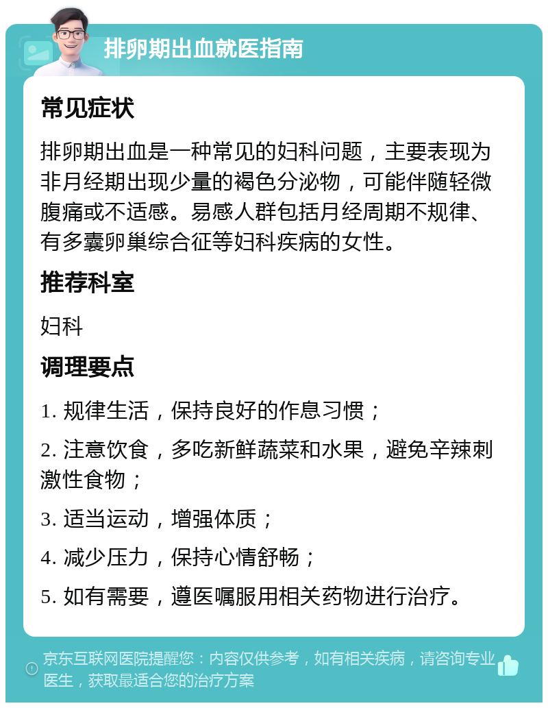 排卵期出血就医指南 常见症状 排卵期出血是一种常见的妇科问题，主要表现为非月经期出现少量的褐色分泌物，可能伴随轻微腹痛或不适感。易感人群包括月经周期不规律、有多囊卵巢综合征等妇科疾病的女性。 推荐科室 妇科 调理要点 1. 规律生活，保持良好的作息习惯； 2. 注意饮食，多吃新鲜蔬菜和水果，避免辛辣刺激性食物； 3. 适当运动，增强体质； 4. 减少压力，保持心情舒畅； 5. 如有需要，遵医嘱服用相关药物进行治疗。