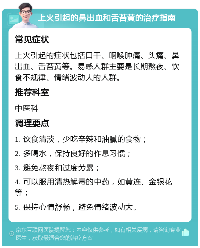 上火引起的鼻出血和舌苔黄的治疗指南 常见症状 上火引起的症状包括口干、咽喉肿痛、头痛、鼻出血、舌苔黄等。易感人群主要是长期熬夜、饮食不规律、情绪波动大的人群。 推荐科室 中医科 调理要点 1. 饮食清淡，少吃辛辣和油腻的食物； 2. 多喝水，保持良好的作息习惯； 3. 避免熬夜和过度劳累； 4. 可以服用清热解毒的中药，如黄连、金银花等； 5. 保持心情舒畅，避免情绪波动大。