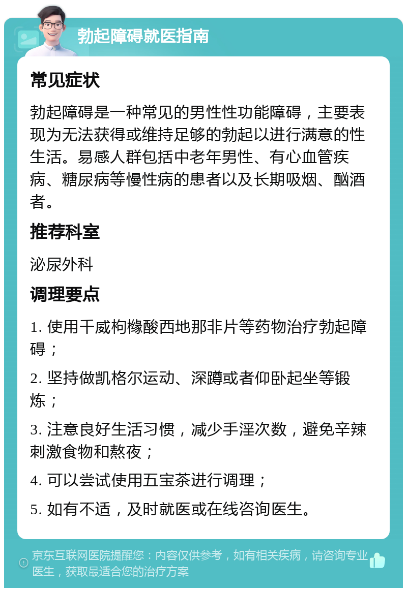 勃起障碍就医指南 常见症状 勃起障碍是一种常见的男性性功能障碍，主要表现为无法获得或维持足够的勃起以进行满意的性生活。易感人群包括中老年男性、有心血管疾病、糖尿病等慢性病的患者以及长期吸烟、酗酒者。 推荐科室 泌尿外科 调理要点 1. 使用千威枸橼酸西地那非片等药物治疗勃起障碍； 2. 坚持做凯格尔运动、深蹲或者仰卧起坐等锻炼； 3. 注意良好生活习惯，减少手淫次数，避免辛辣刺激食物和熬夜； 4. 可以尝试使用五宝茶进行调理； 5. 如有不适，及时就医或在线咨询医生。