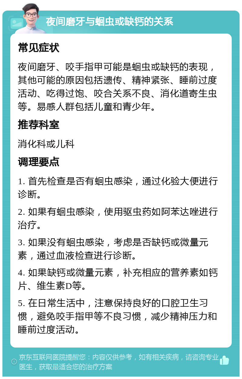 夜间磨牙与蛔虫或缺钙的关系 常见症状 夜间磨牙、咬手指甲可能是蛔虫或缺钙的表现，其他可能的原因包括遗传、精神紧张、睡前过度活动、吃得过饱、咬合关系不良、消化道寄生虫等。易感人群包括儿童和青少年。 推荐科室 消化科或儿科 调理要点 1. 首先检查是否有蛔虫感染，通过化验大便进行诊断。 2. 如果有蛔虫感染，使用驱虫药如阿苯达唑进行治疗。 3. 如果没有蛔虫感染，考虑是否缺钙或微量元素，通过血液检查进行诊断。 4. 如果缺钙或微量元素，补充相应的营养素如钙片、维生素D等。 5. 在日常生活中，注意保持良好的口腔卫生习惯，避免咬手指甲等不良习惯，减少精神压力和睡前过度活动。