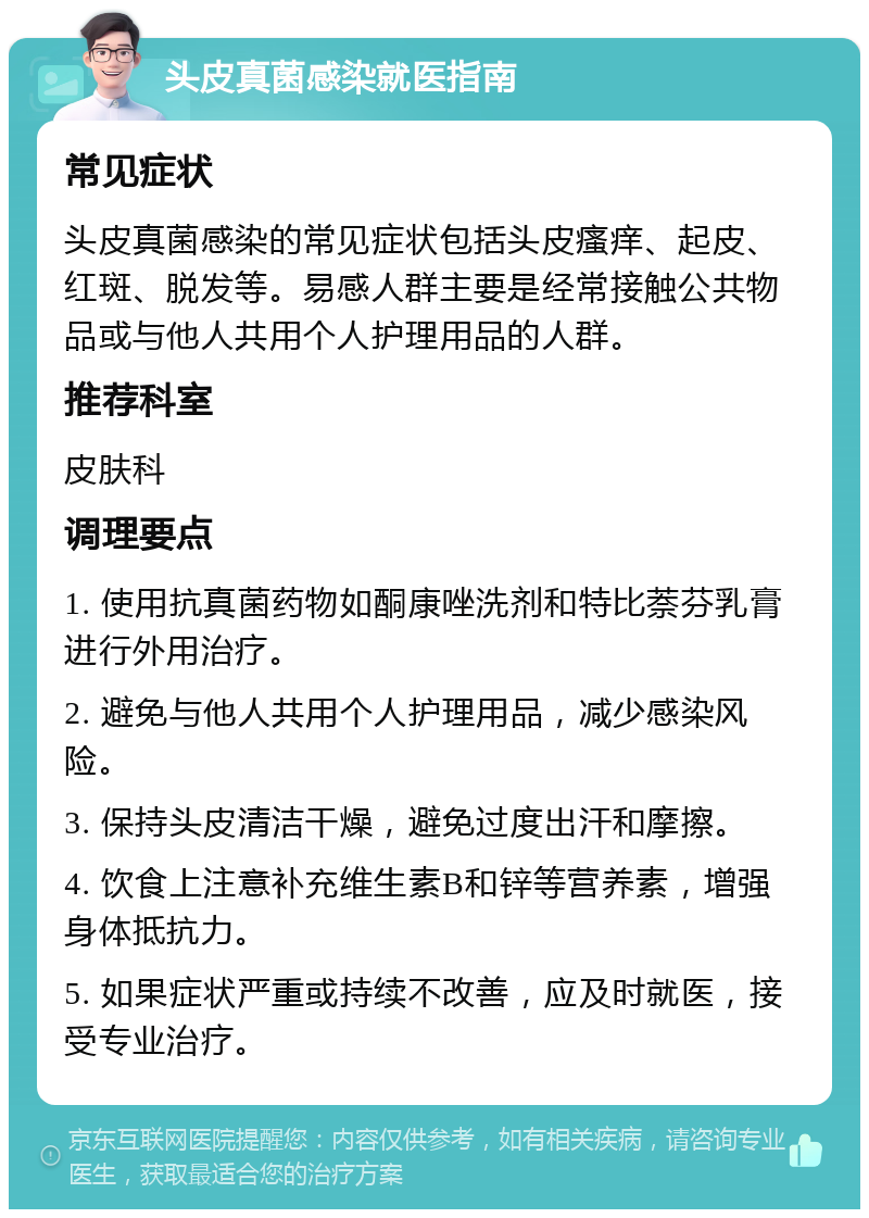 头皮真菌感染就医指南 常见症状 头皮真菌感染的常见症状包括头皮瘙痒、起皮、红斑、脱发等。易感人群主要是经常接触公共物品或与他人共用个人护理用品的人群。 推荐科室 皮肤科 调理要点 1. 使用抗真菌药物如酮康唑洗剂和特比萘芬乳膏进行外用治疗。 2. 避免与他人共用个人护理用品，减少感染风险。 3. 保持头皮清洁干燥，避免过度出汗和摩擦。 4. 饮食上注意补充维生素B和锌等营养素，增强身体抵抗力。 5. 如果症状严重或持续不改善，应及时就医，接受专业治疗。