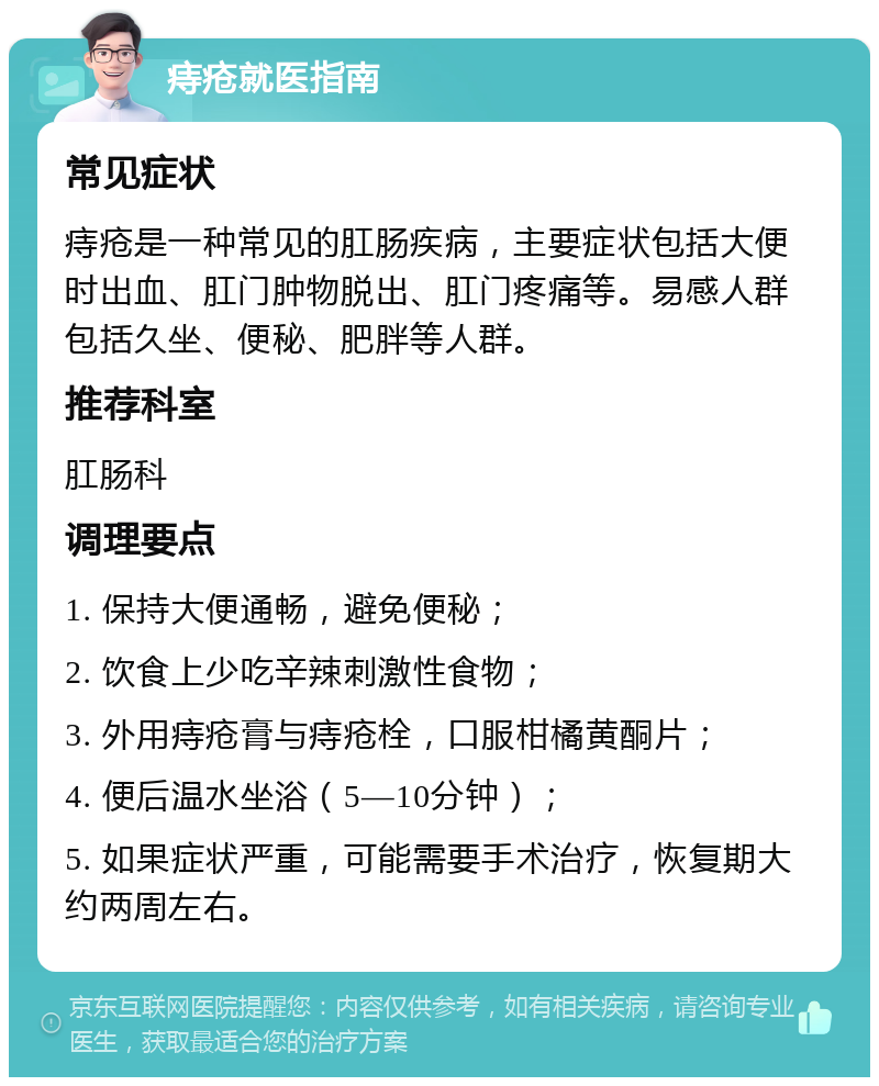 痔疮就医指南 常见症状 痔疮是一种常见的肛肠疾病，主要症状包括大便时出血、肛门肿物脱出、肛门疼痛等。易感人群包括久坐、便秘、肥胖等人群。 推荐科室 肛肠科 调理要点 1. 保持大便通畅，避免便秘； 2. 饮食上少吃辛辣刺激性食物； 3. 外用痔疮膏与痔疮栓，口服柑橘黄酮片； 4. 便后温水坐浴（5—10分钟）； 5. 如果症状严重，可能需要手术治疗，恢复期大约两周左右。