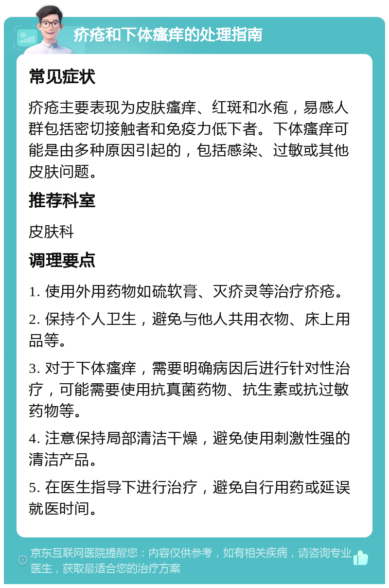 疥疮和下体瘙痒的处理指南 常见症状 疥疮主要表现为皮肤瘙痒、红斑和水疱，易感人群包括密切接触者和免疫力低下者。下体瘙痒可能是由多种原因引起的，包括感染、过敏或其他皮肤问题。 推荐科室 皮肤科 调理要点 1. 使用外用药物如硫软膏、灭疥灵等治疗疥疮。 2. 保持个人卫生，避免与他人共用衣物、床上用品等。 3. 对于下体瘙痒，需要明确病因后进行针对性治疗，可能需要使用抗真菌药物、抗生素或抗过敏药物等。 4. 注意保持局部清洁干燥，避免使用刺激性强的清洁产品。 5. 在医生指导下进行治疗，避免自行用药或延误就医时间。