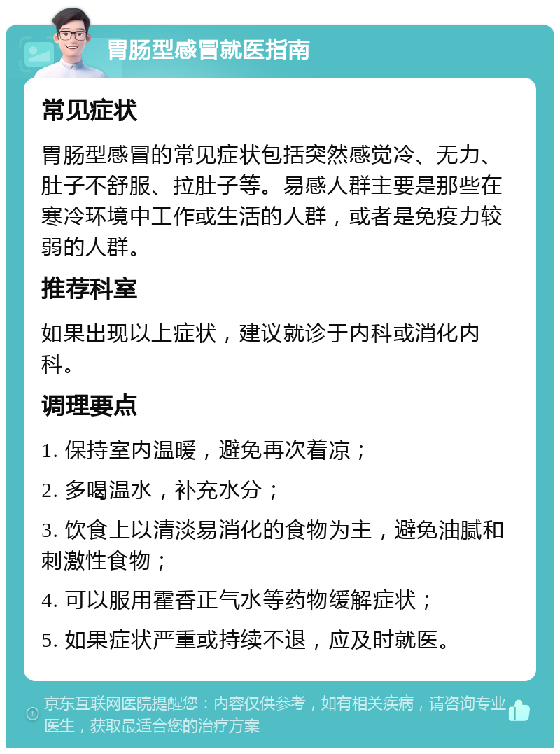 胃肠型感冒就医指南 常见症状 胃肠型感冒的常见症状包括突然感觉冷、无力、肚子不舒服、拉肚子等。易感人群主要是那些在寒冷环境中工作或生活的人群，或者是免疫力较弱的人群。 推荐科室 如果出现以上症状，建议就诊于内科或消化内科。 调理要点 1. 保持室内温暖，避免再次着凉； 2. 多喝温水，补充水分； 3. 饮食上以清淡易消化的食物为主，避免油腻和刺激性食物； 4. 可以服用霍香正气水等药物缓解症状； 5. 如果症状严重或持续不退，应及时就医。