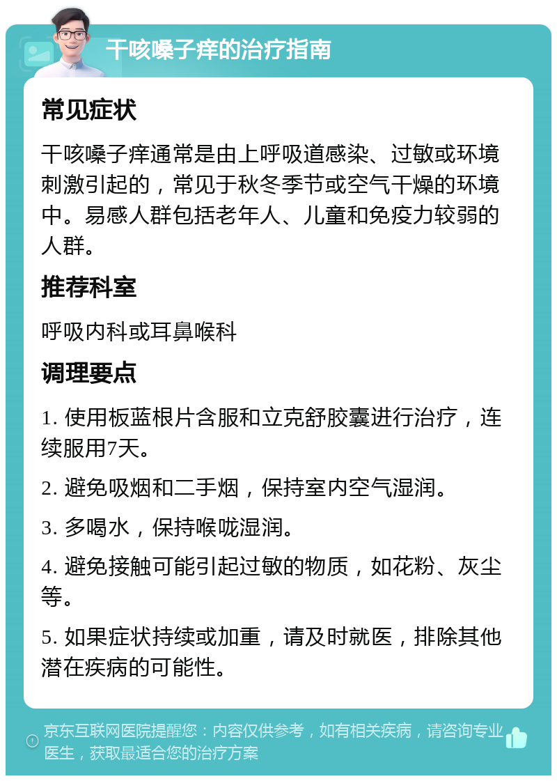 干咳嗓子痒的治疗指南 常见症状 干咳嗓子痒通常是由上呼吸道感染、过敏或环境刺激引起的，常见于秋冬季节或空气干燥的环境中。易感人群包括老年人、儿童和免疫力较弱的人群。 推荐科室 呼吸内科或耳鼻喉科 调理要点 1. 使用板蓝根片含服和立克舒胶囊进行治疗，连续服用7天。 2. 避免吸烟和二手烟，保持室内空气湿润。 3. 多喝水，保持喉咙湿润。 4. 避免接触可能引起过敏的物质，如花粉、灰尘等。 5. 如果症状持续或加重，请及时就医，排除其他潜在疾病的可能性。