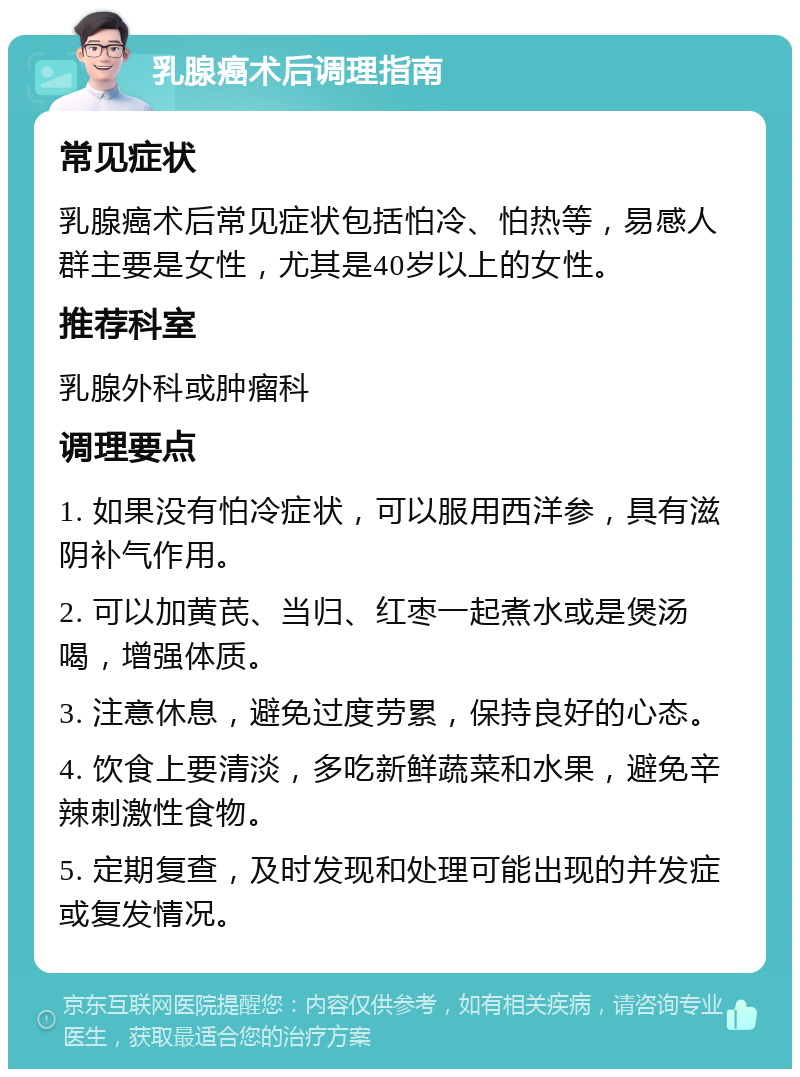 乳腺癌术后调理指南 常见症状 乳腺癌术后常见症状包括怕冷、怕热等，易感人群主要是女性，尤其是40岁以上的女性。 推荐科室 乳腺外科或肿瘤科 调理要点 1. 如果没有怕冷症状，可以服用西洋参，具有滋阴补气作用。 2. 可以加黄芪、当归、红枣一起煮水或是煲汤喝，增强体质。 3. 注意休息，避免过度劳累，保持良好的心态。 4. 饮食上要清淡，多吃新鲜蔬菜和水果，避免辛辣刺激性食物。 5. 定期复查，及时发现和处理可能出现的并发症或复发情况。