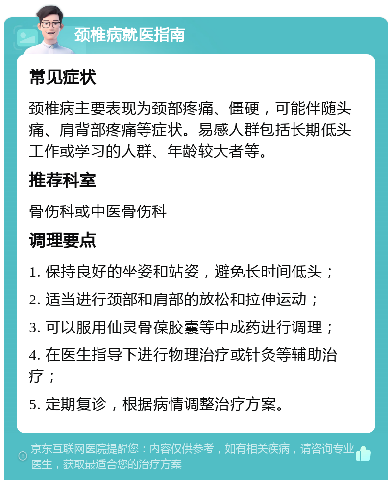 颈椎病就医指南 常见症状 颈椎病主要表现为颈部疼痛、僵硬，可能伴随头痛、肩背部疼痛等症状。易感人群包括长期低头工作或学习的人群、年龄较大者等。 推荐科室 骨伤科或中医骨伤科 调理要点 1. 保持良好的坐姿和站姿，避免长时间低头； 2. 适当进行颈部和肩部的放松和拉伸运动； 3. 可以服用仙灵骨葆胶囊等中成药进行调理； 4. 在医生指导下进行物理治疗或针灸等辅助治疗； 5. 定期复诊，根据病情调整治疗方案。