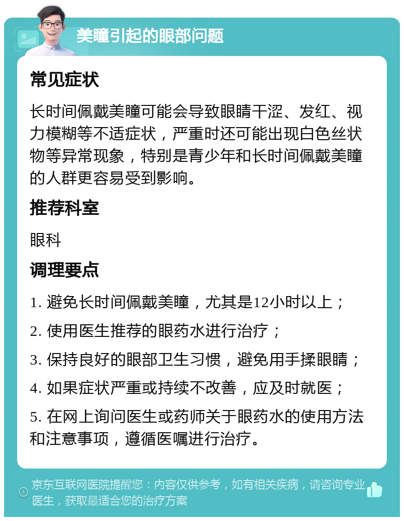 美瞳引起的眼部问题 常见症状 长时间佩戴美瞳可能会导致眼睛干涩、发红、视力模糊等不适症状，严重时还可能出现白色丝状物等异常现象，特别是青少年和长时间佩戴美瞳的人群更容易受到影响。 推荐科室 眼科 调理要点 1. 避免长时间佩戴美瞳，尤其是12小时以上； 2. 使用医生推荐的眼药水进行治疗； 3. 保持良好的眼部卫生习惯，避免用手揉眼睛； 4. 如果症状严重或持续不改善，应及时就医； 5. 在网上询问医生或药师关于眼药水的使用方法和注意事项，遵循医嘱进行治疗。