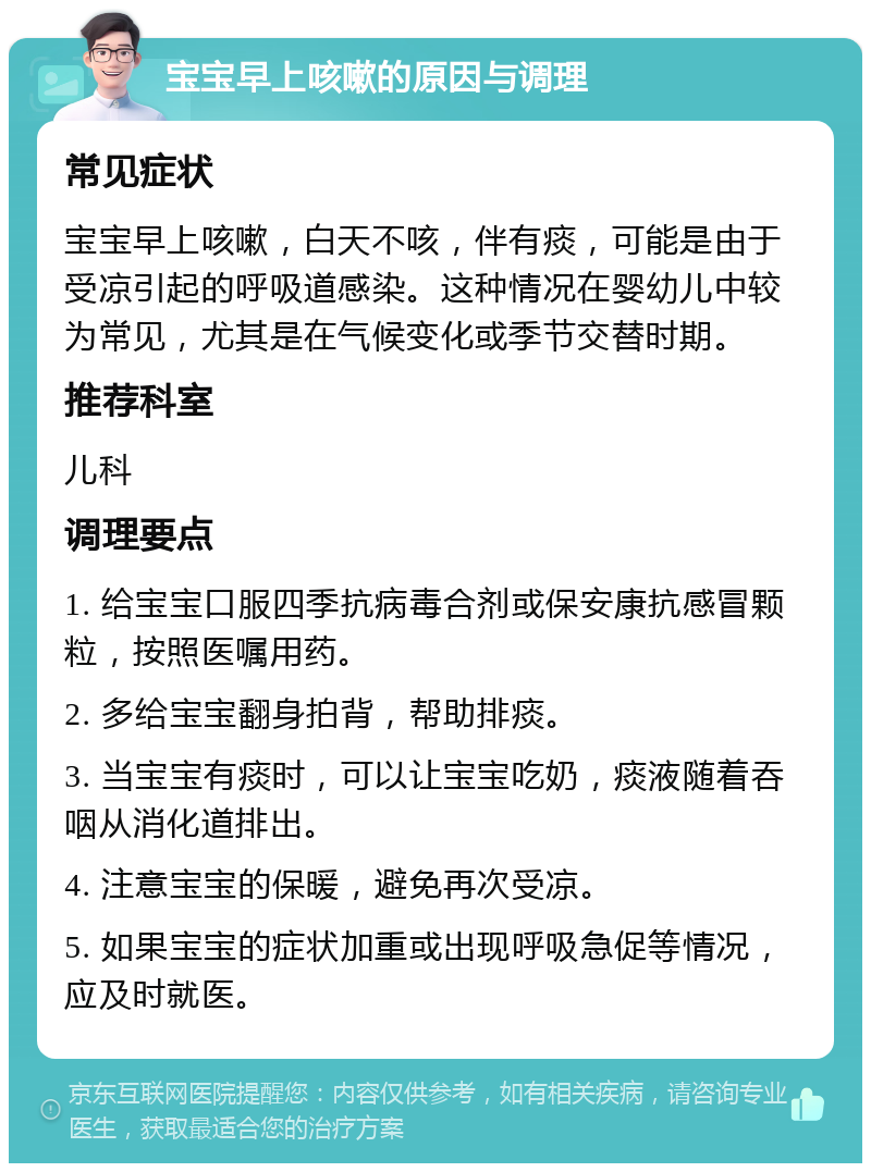 宝宝早上咳嗽的原因与调理 常见症状 宝宝早上咳嗽，白天不咳，伴有痰，可能是由于受凉引起的呼吸道感染。这种情况在婴幼儿中较为常见，尤其是在气候变化或季节交替时期。 推荐科室 儿科 调理要点 1. 给宝宝口服四季抗病毒合剂或保安康抗感冒颗粒，按照医嘱用药。 2. 多给宝宝翻身拍背，帮助排痰。 3. 当宝宝有痰时，可以让宝宝吃奶，痰液随着吞咽从消化道排出。 4. 注意宝宝的保暖，避免再次受凉。 5. 如果宝宝的症状加重或出现呼吸急促等情况，应及时就医。