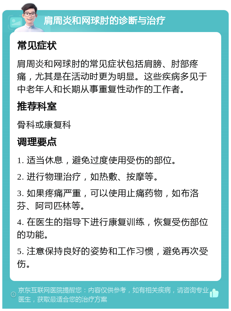 肩周炎和网球肘的诊断与治疗 常见症状 肩周炎和网球肘的常见症状包括肩膀、肘部疼痛，尤其是在活动时更为明显。这些疾病多见于中老年人和长期从事重复性动作的工作者。 推荐科室 骨科或康复科 调理要点 1. 适当休息，避免过度使用受伤的部位。 2. 进行物理治疗，如热敷、按摩等。 3. 如果疼痛严重，可以使用止痛药物，如布洛芬、阿司匹林等。 4. 在医生的指导下进行康复训练，恢复受伤部位的功能。 5. 注意保持良好的姿势和工作习惯，避免再次受伤。