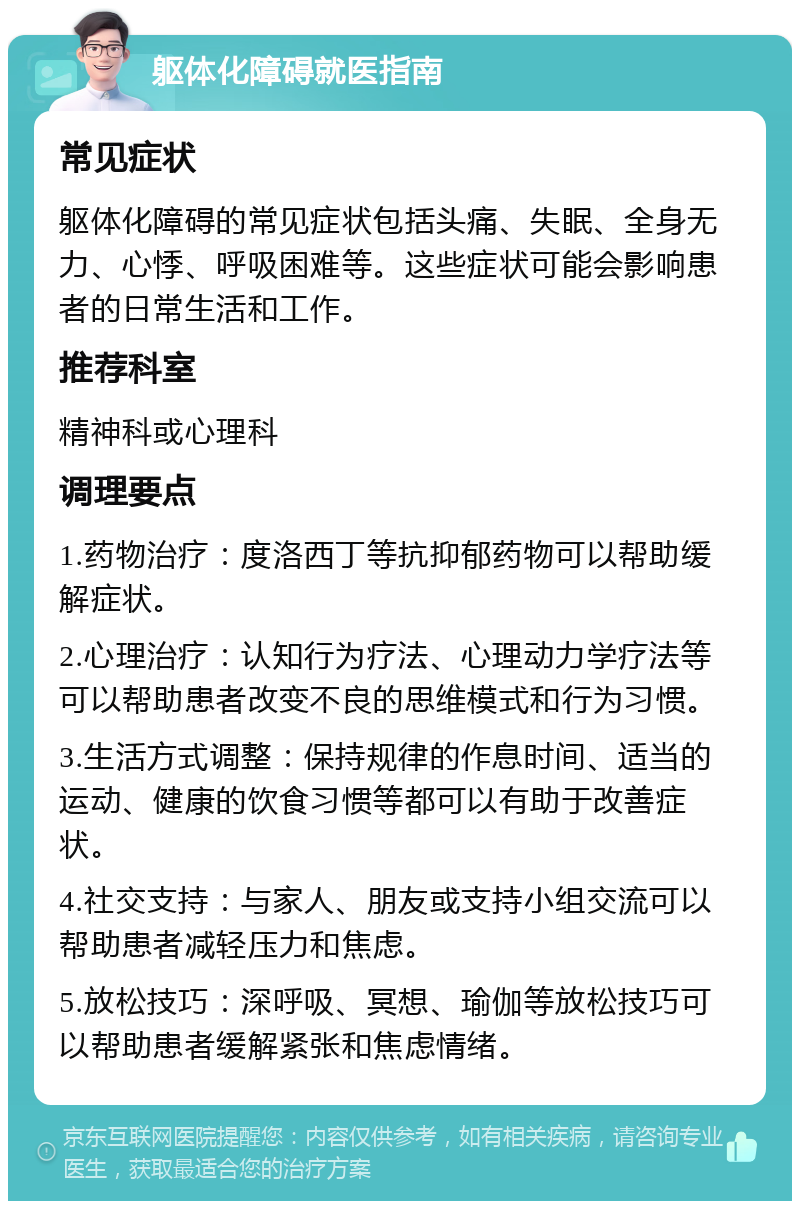 躯体化障碍就医指南 常见症状 躯体化障碍的常见症状包括头痛、失眠、全身无力、心悸、呼吸困难等。这些症状可能会影响患者的日常生活和工作。 推荐科室 精神科或心理科 调理要点 1.药物治疗：度洛西丁等抗抑郁药物可以帮助缓解症状。 2.心理治疗：认知行为疗法、心理动力学疗法等可以帮助患者改变不良的思维模式和行为习惯。 3.生活方式调整：保持规律的作息时间、适当的运动、健康的饮食习惯等都可以有助于改善症状。 4.社交支持：与家人、朋友或支持小组交流可以帮助患者减轻压力和焦虑。 5.放松技巧：深呼吸、冥想、瑜伽等放松技巧可以帮助患者缓解紧张和焦虑情绪。