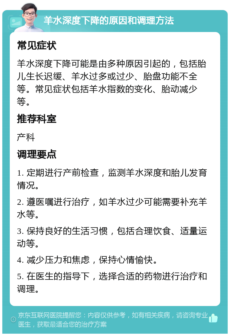 羊水深度下降的原因和调理方法 常见症状 羊水深度下降可能是由多种原因引起的，包括胎儿生长迟缓、羊水过多或过少、胎盘功能不全等。常见症状包括羊水指数的变化、胎动减少等。 推荐科室 产科 调理要点 1. 定期进行产前检查，监测羊水深度和胎儿发育情况。 2. 遵医嘱进行治疗，如羊水过少可能需要补充羊水等。 3. 保持良好的生活习惯，包括合理饮食、适量运动等。 4. 减少压力和焦虑，保持心情愉快。 5. 在医生的指导下，选择合适的药物进行治疗和调理。