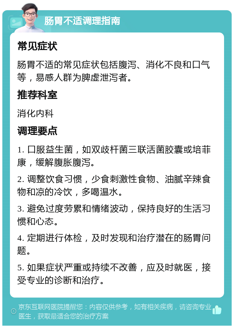 肠胃不适调理指南 常见症状 肠胃不适的常见症状包括腹泻、消化不良和口气等，易感人群为脾虚泄泻者。 推荐科室 消化内科 调理要点 1. 口服益生菌，如双歧杆菌三联活菌胶囊或培菲康，缓解腹胀腹泻。 2. 调整饮食习惯，少食刺激性食物、油腻辛辣食物和凉的冷饮，多喝温水。 3. 避免过度劳累和情绪波动，保持良好的生活习惯和心态。 4. 定期进行体检，及时发现和治疗潜在的肠胃问题。 5. 如果症状严重或持续不改善，应及时就医，接受专业的诊断和治疗。