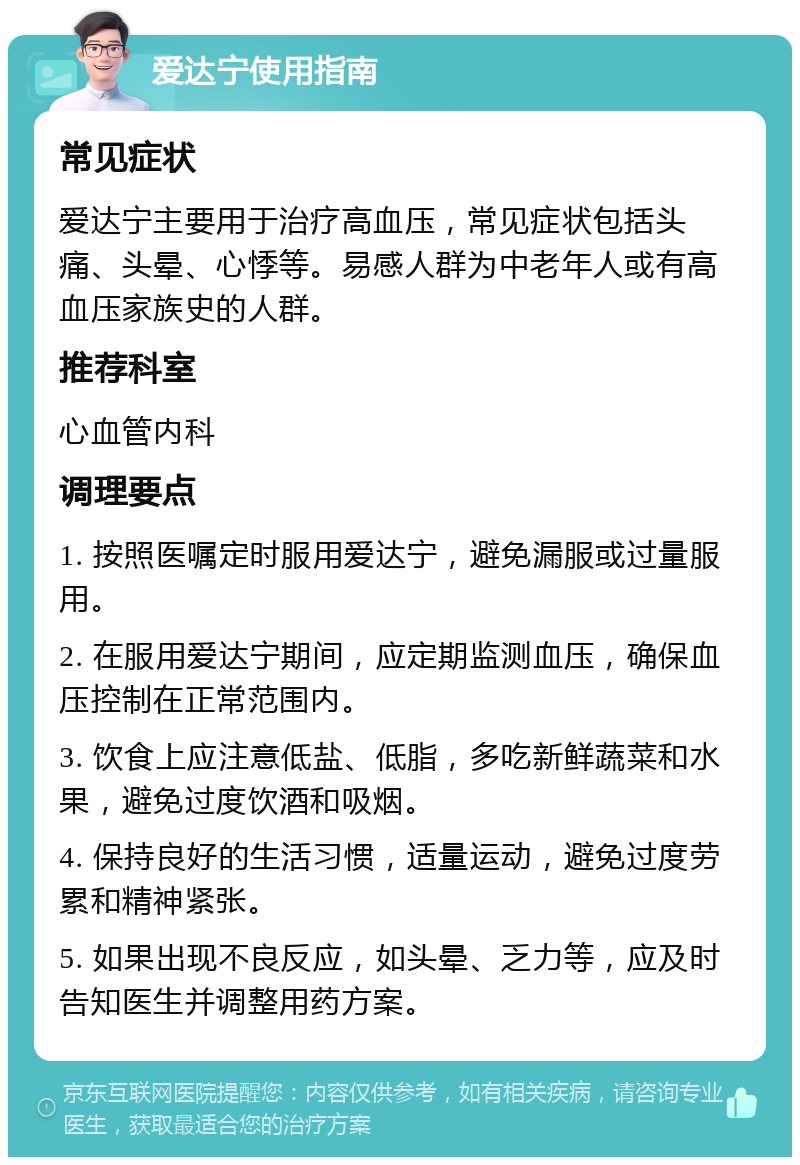 爱达宁使用指南 常见症状 爱达宁主要用于治疗高血压，常见症状包括头痛、头晕、心悸等。易感人群为中老年人或有高血压家族史的人群。 推荐科室 心血管内科 调理要点 1. 按照医嘱定时服用爱达宁，避免漏服或过量服用。 2. 在服用爱达宁期间，应定期监测血压，确保血压控制在正常范围内。 3. 饮食上应注意低盐、低脂，多吃新鲜蔬菜和水果，避免过度饮酒和吸烟。 4. 保持良好的生活习惯，适量运动，避免过度劳累和精神紧张。 5. 如果出现不良反应，如头晕、乏力等，应及时告知医生并调整用药方案。