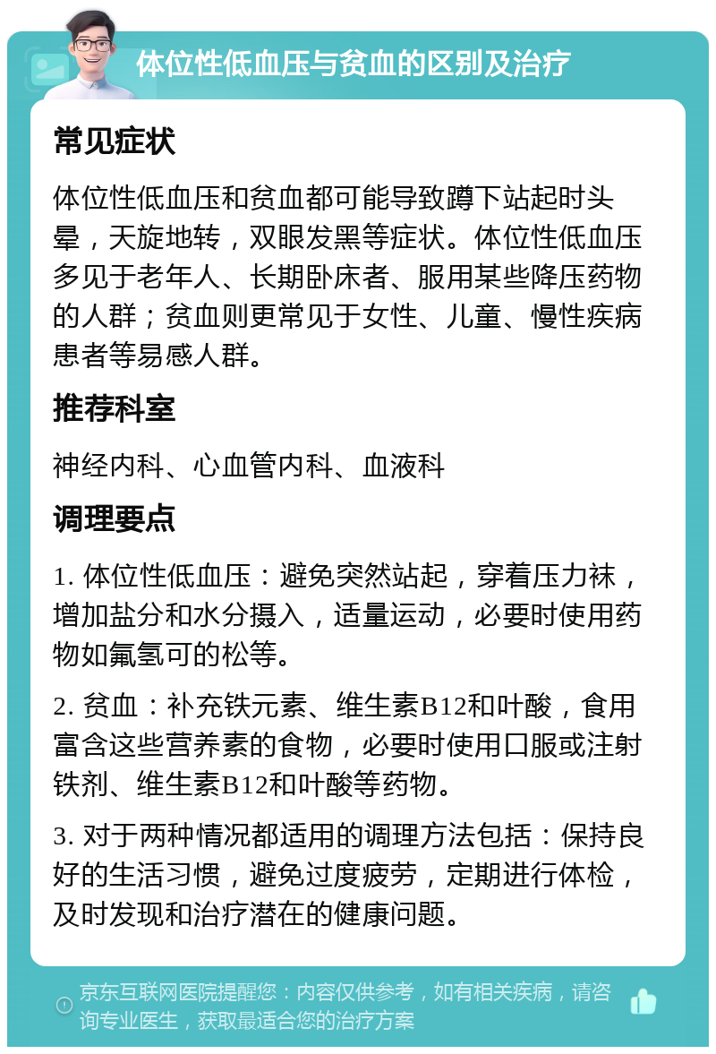 体位性低血压与贫血的区别及治疗 常见症状 体位性低血压和贫血都可能导致蹲下站起时头晕，天旋地转，双眼发黑等症状。体位性低血压多见于老年人、长期卧床者、服用某些降压药物的人群；贫血则更常见于女性、儿童、慢性疾病患者等易感人群。 推荐科室 神经内科、心血管内科、血液科 调理要点 1. 体位性低血压：避免突然站起，穿着压力袜，增加盐分和水分摄入，适量运动，必要时使用药物如氟氢可的松等。 2. 贫血：补充铁元素、维生素B12和叶酸，食用富含这些营养素的食物，必要时使用口服或注射铁剂、维生素B12和叶酸等药物。 3. 对于两种情况都适用的调理方法包括：保持良好的生活习惯，避免过度疲劳，定期进行体检，及时发现和治疗潜在的健康问题。