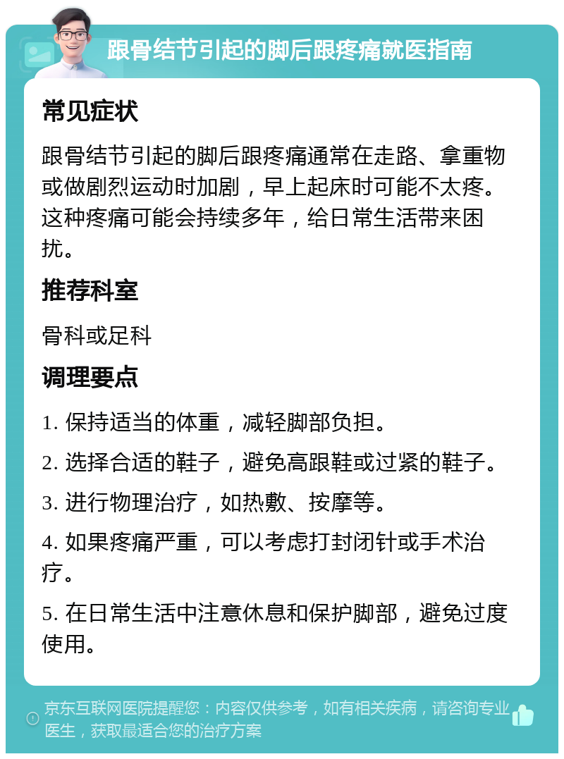 跟骨结节引起的脚后跟疼痛就医指南 常见症状 跟骨结节引起的脚后跟疼痛通常在走路、拿重物或做剧烈运动时加剧，早上起床时可能不太疼。这种疼痛可能会持续多年，给日常生活带来困扰。 推荐科室 骨科或足科 调理要点 1. 保持适当的体重，减轻脚部负担。 2. 选择合适的鞋子，避免高跟鞋或过紧的鞋子。 3. 进行物理治疗，如热敷、按摩等。 4. 如果疼痛严重，可以考虑打封闭针或手术治疗。 5. 在日常生活中注意休息和保护脚部，避免过度使用。