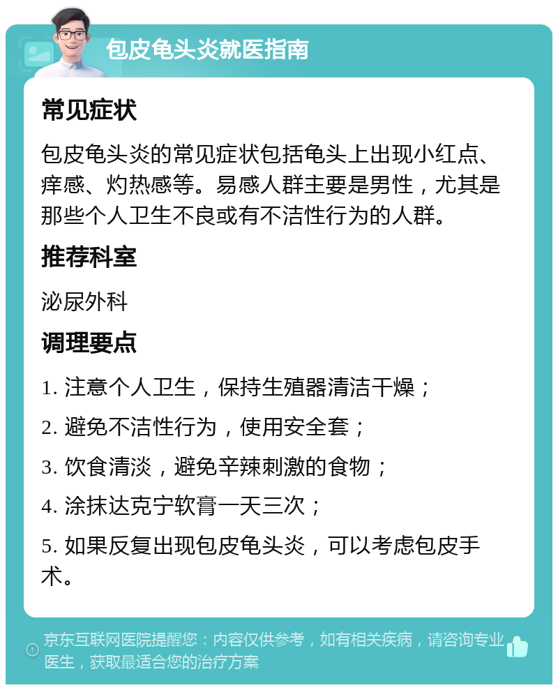 包皮龟头炎就医指南 常见症状 包皮龟头炎的常见症状包括龟头上出现小红点、痒感、灼热感等。易感人群主要是男性，尤其是那些个人卫生不良或有不洁性行为的人群。 推荐科室 泌尿外科 调理要点 1. 注意个人卫生，保持生殖器清洁干燥； 2. 避免不洁性行为，使用安全套； 3. 饮食清淡，避免辛辣刺激的食物； 4. 涂抹达克宁软膏一天三次； 5. 如果反复出现包皮龟头炎，可以考虑包皮手术。