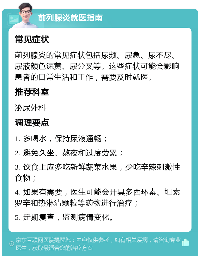 前列腺炎就医指南 常见症状 前列腺炎的常见症状包括尿频、尿急、尿不尽、尿液颜色深黄、尿分叉等。这些症状可能会影响患者的日常生活和工作，需要及时就医。 推荐科室 泌尿外科 调理要点 1. 多喝水，保持尿液通畅； 2. 避免久坐、熬夜和过度劳累； 3. 饮食上应多吃新鲜蔬菜水果，少吃辛辣刺激性食物； 4. 如果有需要，医生可能会开具多西环素、坦索罗辛和热淋清颗粒等药物进行治疗； 5. 定期复查，监测病情变化。