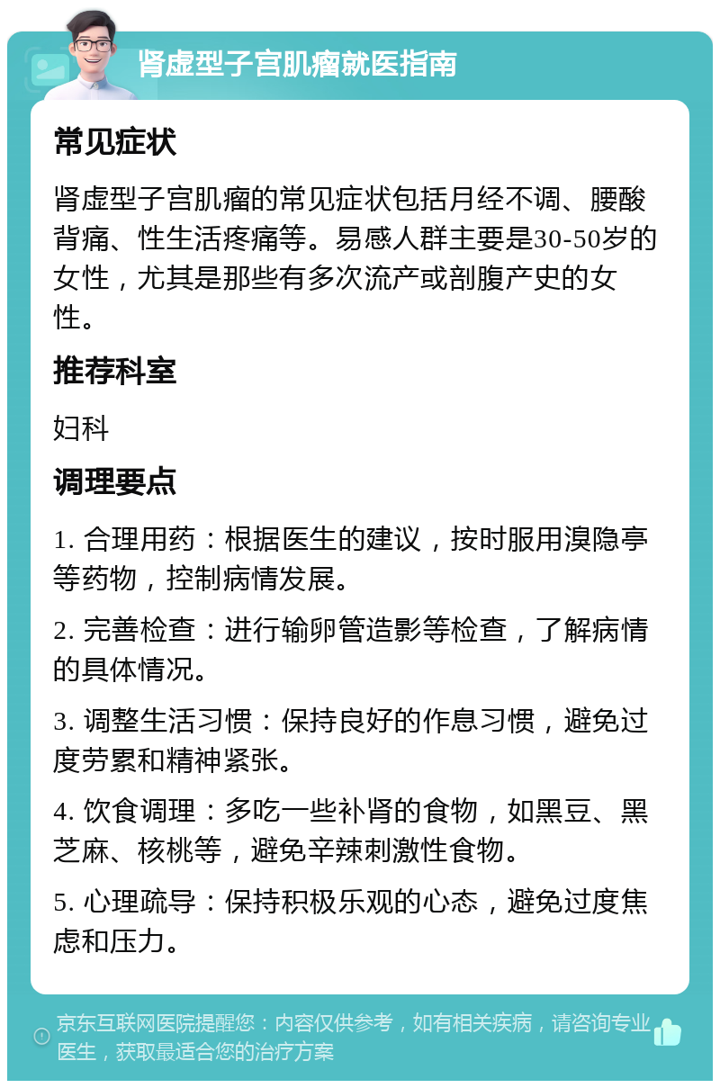 肾虚型子宫肌瘤就医指南 常见症状 肾虚型子宫肌瘤的常见症状包括月经不调、腰酸背痛、性生活疼痛等。易感人群主要是30-50岁的女性，尤其是那些有多次流产或剖腹产史的女性。 推荐科室 妇科 调理要点 1. 合理用药：根据医生的建议，按时服用溴隐亭等药物，控制病情发展。 2. 完善检查：进行输卵管造影等检查，了解病情的具体情况。 3. 调整生活习惯：保持良好的作息习惯，避免过度劳累和精神紧张。 4. 饮食调理：多吃一些补肾的食物，如黑豆、黑芝麻、核桃等，避免辛辣刺激性食物。 5. 心理疏导：保持积极乐观的心态，避免过度焦虑和压力。