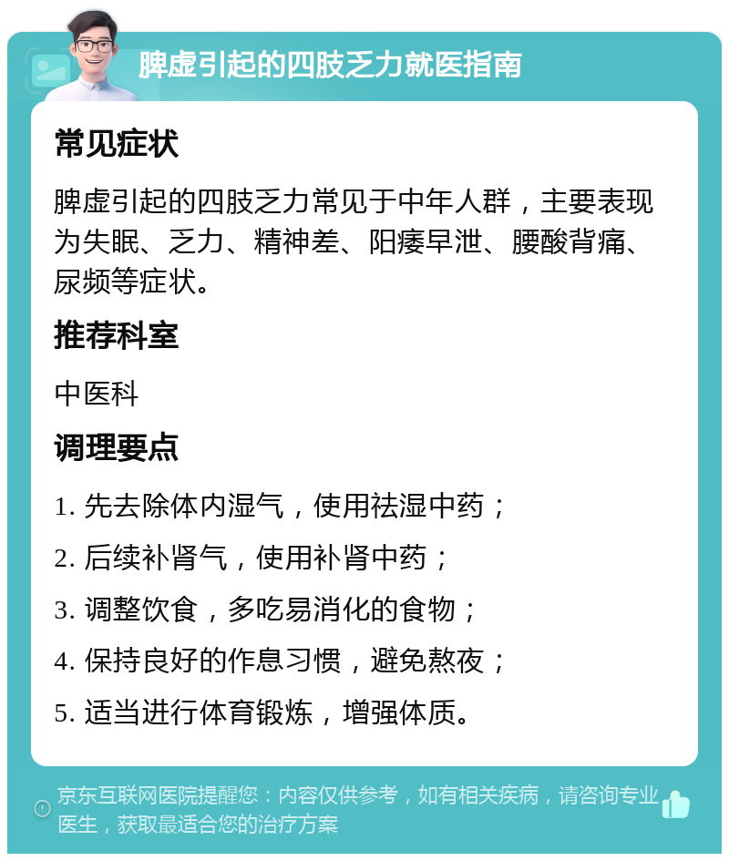 脾虚引起的四肢乏力就医指南 常见症状 脾虚引起的四肢乏力常见于中年人群，主要表现为失眠、乏力、精神差、阳痿早泄、腰酸背痛、尿频等症状。 推荐科室 中医科 调理要点 1. 先去除体内湿气，使用祛湿中药； 2. 后续补肾气，使用补肾中药； 3. 调整饮食，多吃易消化的食物； 4. 保持良好的作息习惯，避免熬夜； 5. 适当进行体育锻炼，增强体质。