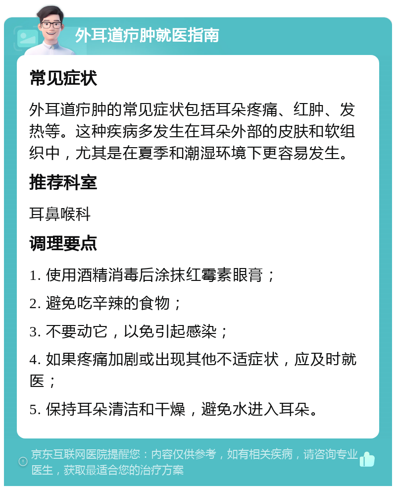 外耳道疖肿就医指南 常见症状 外耳道疖肿的常见症状包括耳朵疼痛、红肿、发热等。这种疾病多发生在耳朵外部的皮肤和软组织中，尤其是在夏季和潮湿环境下更容易发生。 推荐科室 耳鼻喉科 调理要点 1. 使用酒精消毒后涂抹红霉素眼膏； 2. 避免吃辛辣的食物； 3. 不要动它，以免引起感染； 4. 如果疼痛加剧或出现其他不适症状，应及时就医； 5. 保持耳朵清洁和干燥，避免水进入耳朵。