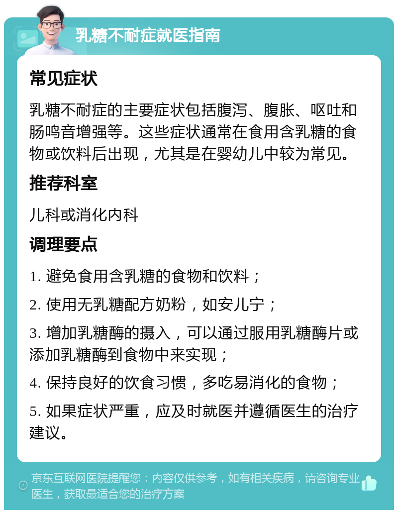 乳糖不耐症就医指南 常见症状 乳糖不耐症的主要症状包括腹泻、腹胀、呕吐和肠鸣音增强等。这些症状通常在食用含乳糖的食物或饮料后出现，尤其是在婴幼儿中较为常见。 推荐科室 儿科或消化内科 调理要点 1. 避免食用含乳糖的食物和饮料； 2. 使用无乳糖配方奶粉，如安儿宁； 3. 增加乳糖酶的摄入，可以通过服用乳糖酶片或添加乳糖酶到食物中来实现； 4. 保持良好的饮食习惯，多吃易消化的食物； 5. 如果症状严重，应及时就医并遵循医生的治疗建议。