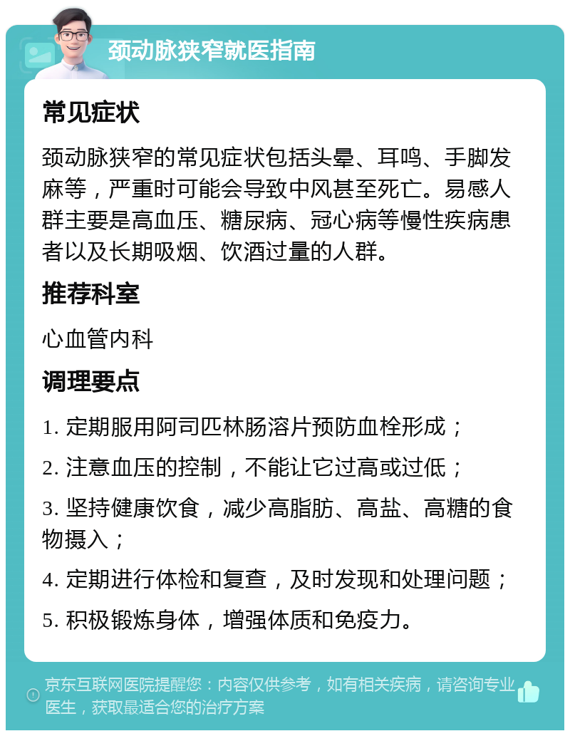 颈动脉狭窄就医指南 常见症状 颈动脉狭窄的常见症状包括头晕、耳鸣、手脚发麻等，严重时可能会导致中风甚至死亡。易感人群主要是高血压、糖尿病、冠心病等慢性疾病患者以及长期吸烟、饮酒过量的人群。 推荐科室 心血管内科 调理要点 1. 定期服用阿司匹林肠溶片预防血栓形成； 2. 注意血压的控制，不能让它过高或过低； 3. 坚持健康饮食，减少高脂肪、高盐、高糖的食物摄入； 4. 定期进行体检和复查，及时发现和处理问题； 5. 积极锻炼身体，增强体质和免疫力。